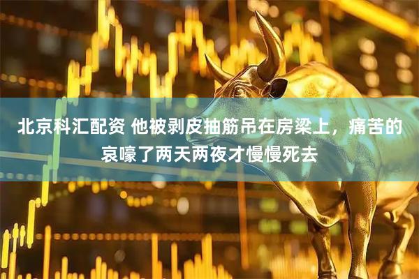 北京科汇配资 他被剥皮抽筋吊在房梁上，痛苦的哀嚎了两天两夜才慢慢死去