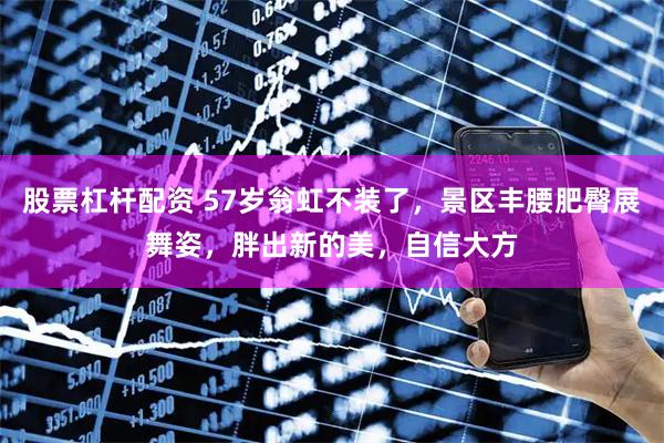 股票杠杆配资 57岁翁虹不装了，景区丰腰肥臀展舞姿，胖出新的美，自信大方