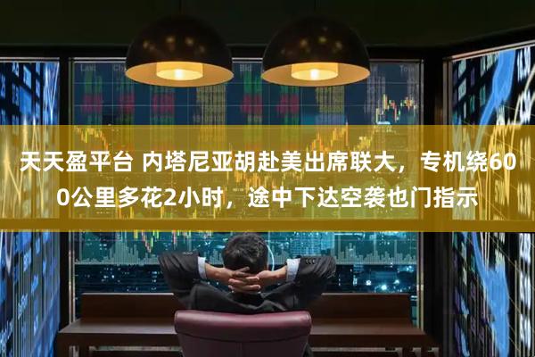 天天盈平台 内塔尼亚胡赴美出席联大，专机绕600公里多花2小时，途中下达空袭也门指示