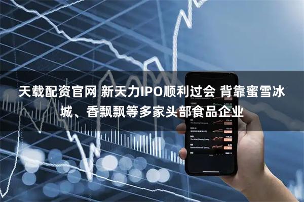 天载配资官网 新天力IPO顺利过会 背靠蜜雪冰城、香飘飘等多家头部食品企业