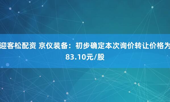 迎客松配资 京仪装备：初步确定本次询价转让价格为83.10元/股