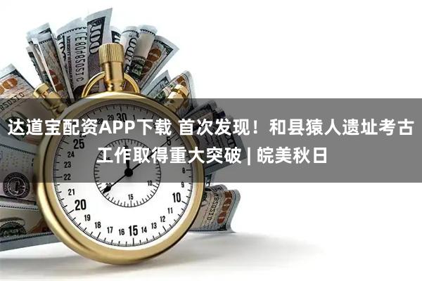 达道宝配资APP下载 首次发现！和县猿人遗址考古工作取得重大突破 | 皖美秋日