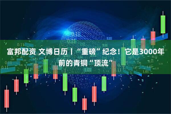 富邦配资 文博日历丨“重磅”纪念！它是3000年前的青铜“顶流”