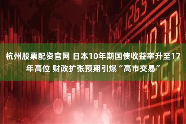 杭州股票配资官网 日本10年期国债收益率升至17年高位 财政扩张预期引爆“高市交易”