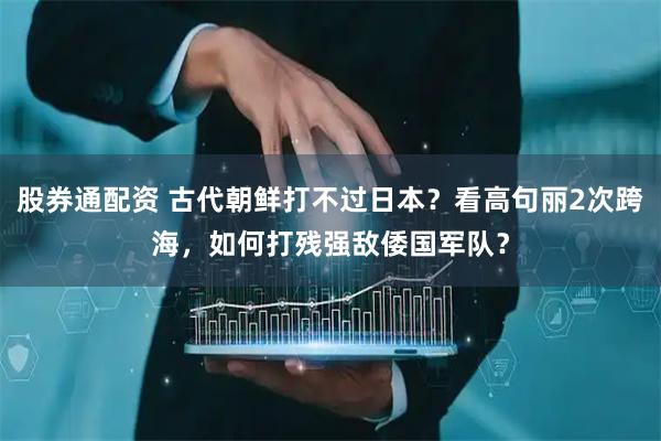 股券通配资 古代朝鲜打不过日本？看高句丽2次跨海，如何打残强敌倭国军队？