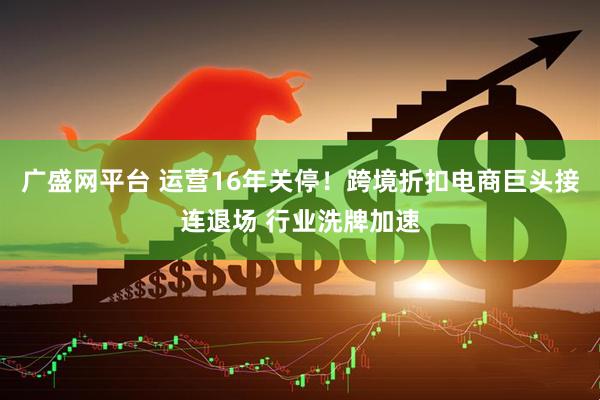 广盛网平台 运营16年关停！跨境折扣电商巨头接连退场 行业洗牌加速