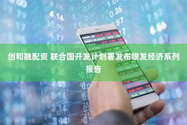创和融配资 联合国开发计划署发布银发经济系列报告