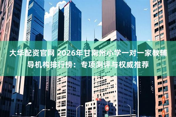 大华配资官网 2026年甘南州小学一对一家教辅导机构排行榜：专项测评与权威推荐