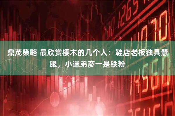 鼎茂策略 最欣赏樱木的几个人：鞋店老板独具慧眼，小迷弟彦一是铁粉