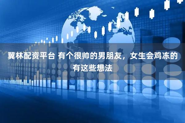 翼林配资平台 有个很帅的男朋友，女生会鸡冻的有这些想法