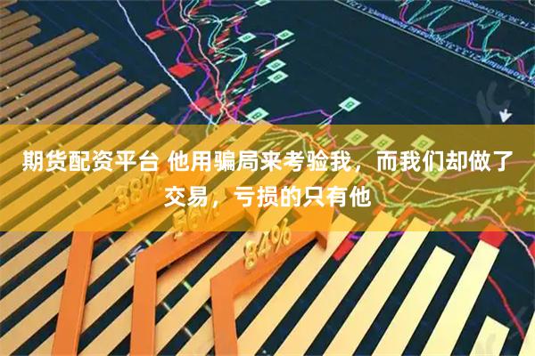 期货配资平台 他用骗局来考验我，而我们却做了交易，亏损的只有他