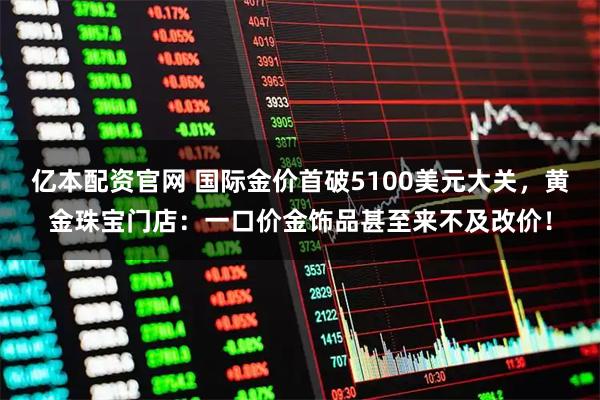 亿本配资官网 国际金价首破5100美元大关，黄金珠宝门店：一口价金饰品甚至来不及改价！