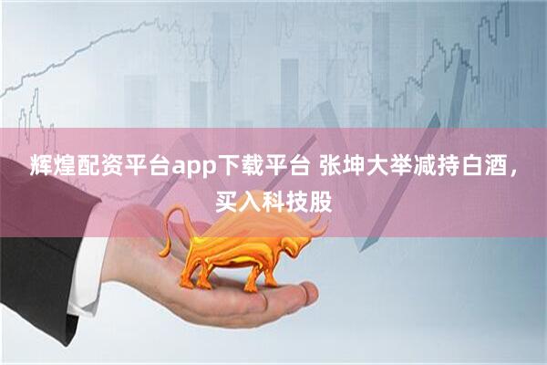 辉煌配资平台app下载平台 张坤大举减持白酒，买入科技股
